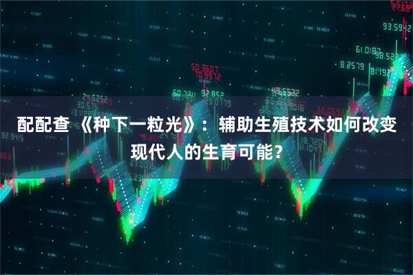配配查 《种下一粒光》：辅助生殖技术如何改变现代人的生育可能？