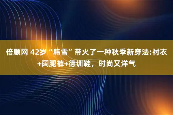 倍顺网 42岁“韩雪”带火了一种秋季新穿法:衬衣+阔腿裤+德训鞋，时尚又洋气