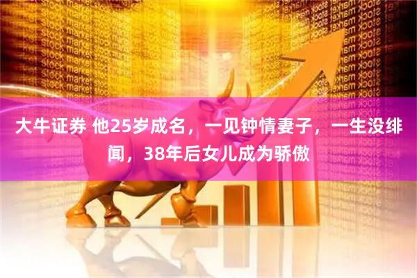 大牛证券 他25岁成名，一见钟情妻子，一生没绯闻，38年后女儿成为骄傲
