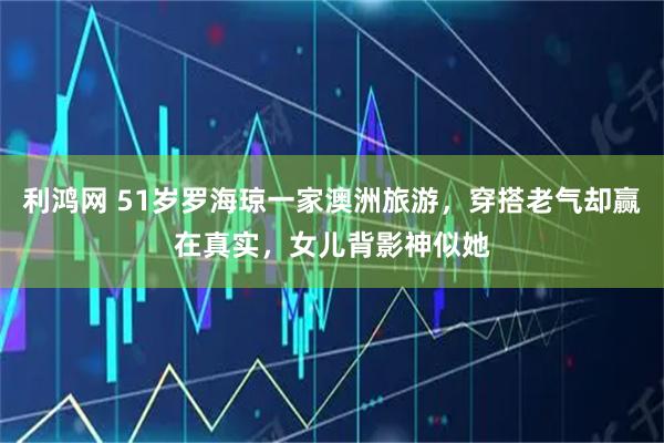 利鸿网 51岁罗海琼一家澳洲旅游，穿搭老气却赢在真实，女儿背影神似她