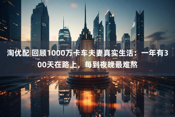 淘优配 回顾1000万卡车夫妻真实生活：一年有300天在路上，每到夜晚最难熬