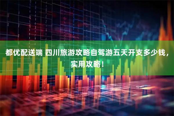 都优配送端 四川旅游攻略自驾游五天开支多少钱，实用攻略！