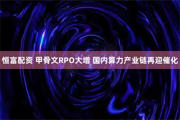 恒富配资 甲骨文RPO大增 国内算力产业链再迎催化