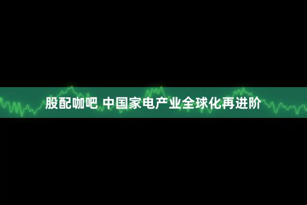 股配咖吧 中国家电产业全球化再进阶