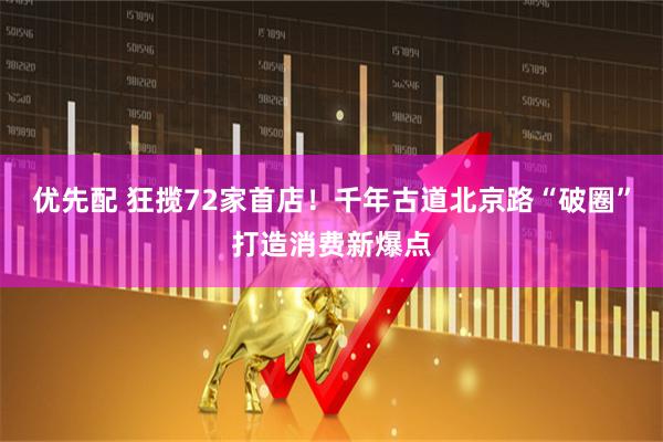 优先配 狂揽72家首店！千年古道北京路“破圈”打造消费新爆点