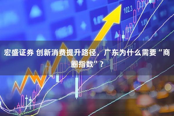 宏盛证券 创新消费提升路径，广东为什么需要“商圈指数”？