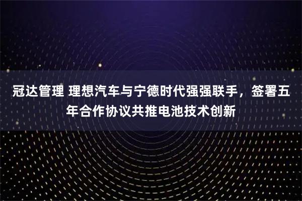 冠达管理 理想汽车与宁德时代强强联手，签署五年合作协议共推电池技术创新