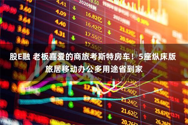 股E融 老板喜爱的商旅考斯特房车！5座纵床版 旅居移动办公多用途省到家