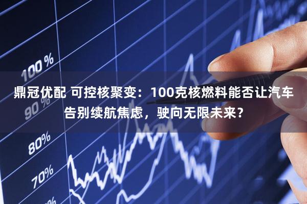 鼎冠优配 可控核聚变：100克核燃料能否让汽车告别续航焦虑，驶向无限未来？