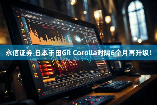 永信证券 日本丰田GR Corolla时隔6个月再升级！