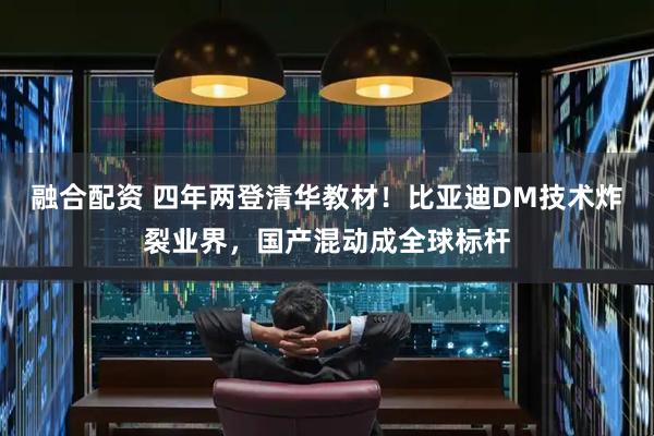 融合配资 四年两登清华教材！比亚迪DM技术炸裂业界，国产混动成全球标杆