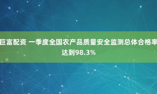 巨富配资 一季度全国农产品质量安全监测总体合格率达到98.3%