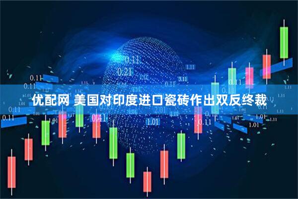 优配网 美国对印度进口瓷砖作出双反终裁