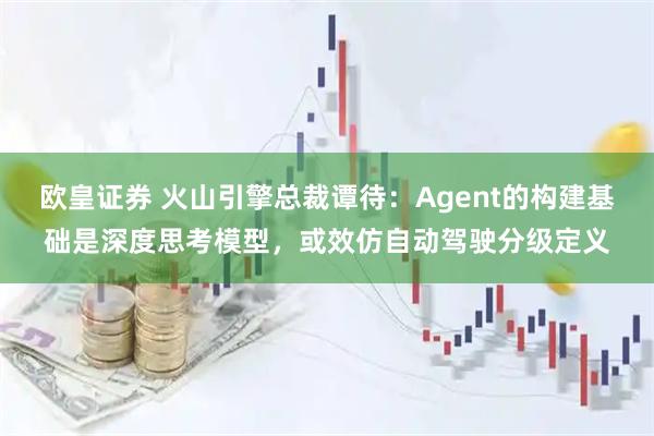 欧皇证券 火山引擎总裁谭待：Agent的构建基础是深度思考模型，或效仿自动驾驶分级定义