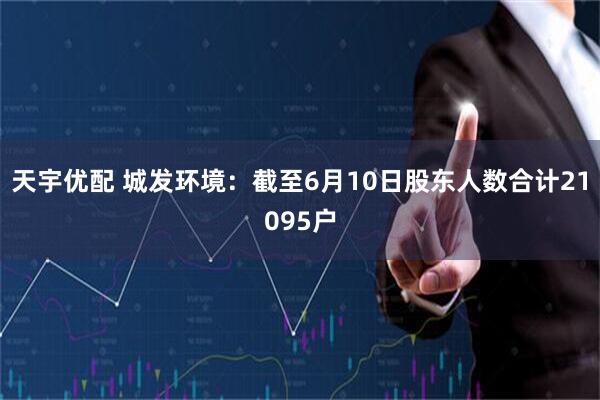 天宇优配 城发环境：截至6月10日股东人数合计21095户