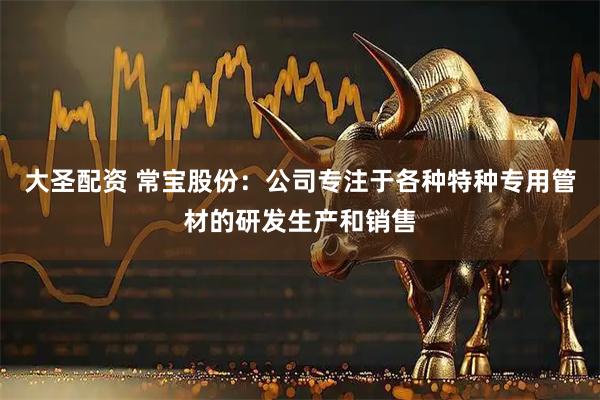 大圣配资 常宝股份：公司专注于各种特种专用管材的研发生产和销售