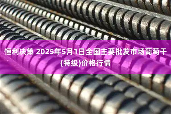 恒利决策 2025年5月1日全国主要批发市场葡萄干(特级)价格行情