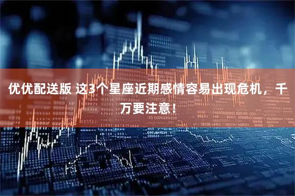 优优配送版 这3个星座近期感情容易出现危机，千万要注意！