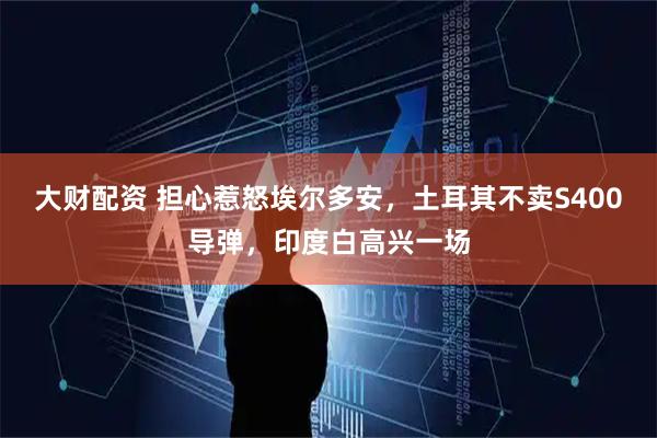 大财配资 担心惹怒埃尔多安，土耳其不卖S400导弹，印度白高兴一场