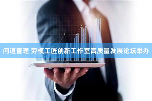 问道管理 劳模工匠创新工作室高质量发展论坛举办