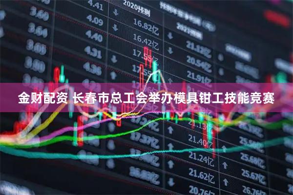 金财配资 长春市总工会举办模具钳工技能竞赛