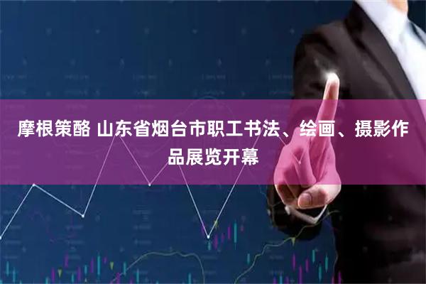 摩根策酪 山东省烟台市职工书法、绘画、摄影作品展览开幕