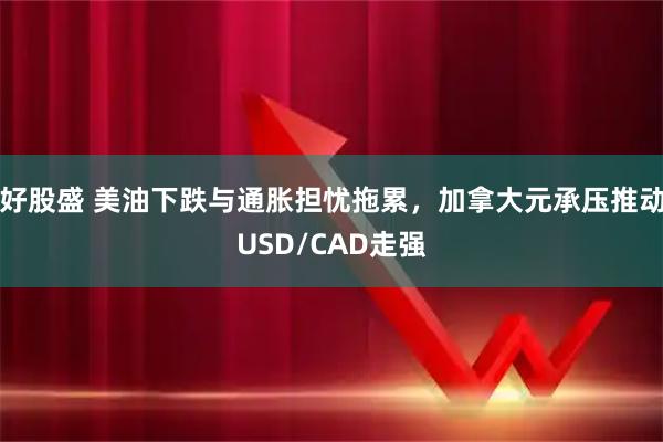 好股盛 美油下跌与通胀担忧拖累，加拿大元承压推动USD/CAD走强
