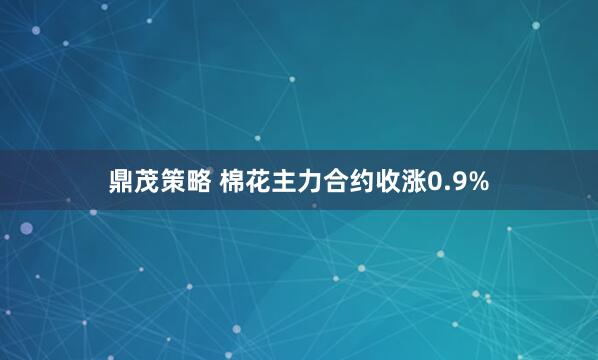 鼎茂策略 棉花主力合约收涨0.9%