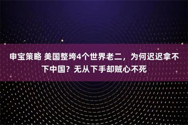 申宝策略 美国整垮4个世界老二，为何迟迟拿不下中国？无从下手却贼心不死