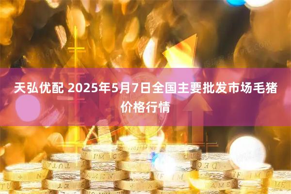 天弘优配 2025年5月7日全国主要批发市场毛猪价格行情