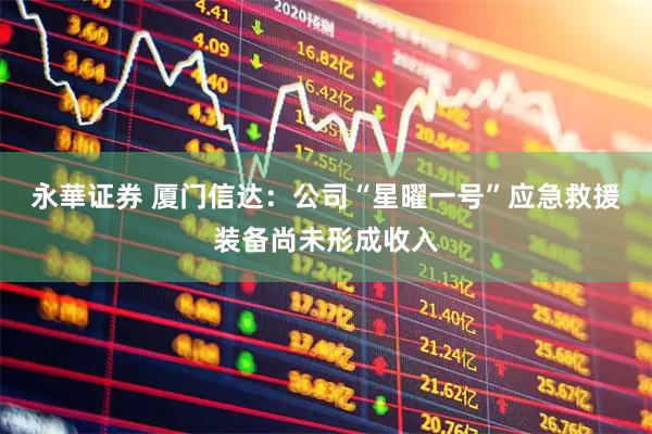 永華证券 厦门信达：公司“星曜一号”应急救援装备尚未形成收入