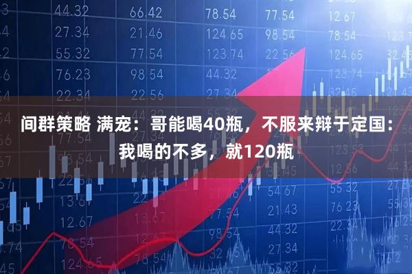 间群策略 满宠：哥能喝40瓶，不服来辩于定国：我喝的不多，就120瓶