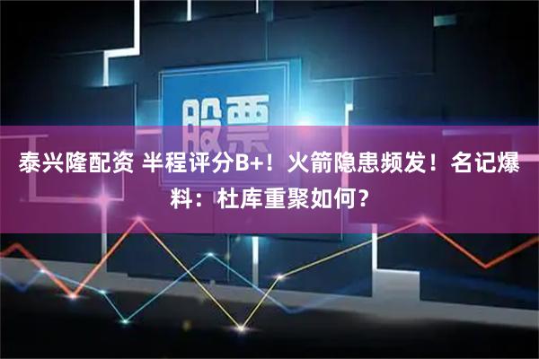 泰兴隆配资 半程评分B+！火箭隐患频发！名记爆料：杜库重聚如何？