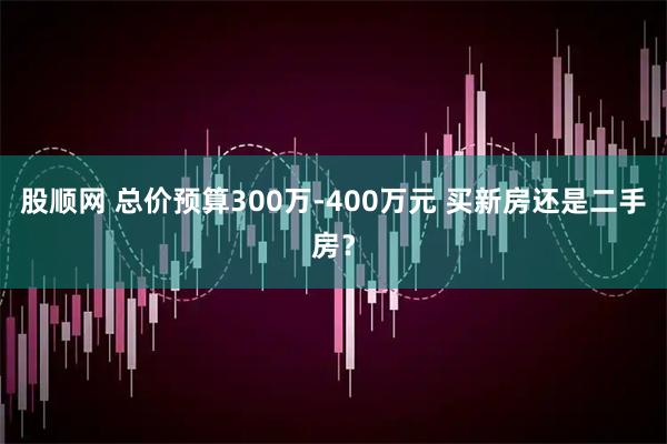 股顺网 总价预算300万-400万元 买新房还是二手房？