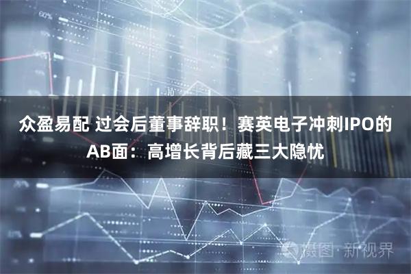 众盈易配 过会后董事辞职！赛英电子冲刺IPO的AB面：高增长背后藏三大隐忧