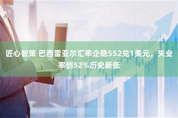 匠心智策 巴西雷亚尔汇率企稳552兑1美元，失业率创52%历史新低