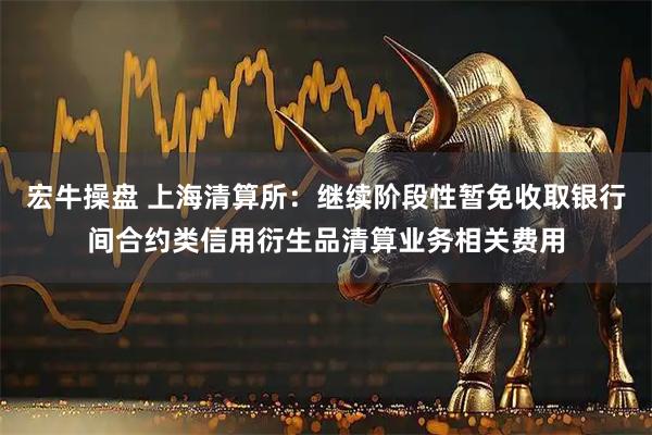 宏牛操盘 上海清算所：继续阶段性暂免收取银行间合约类信用衍生品清算业务相关费用