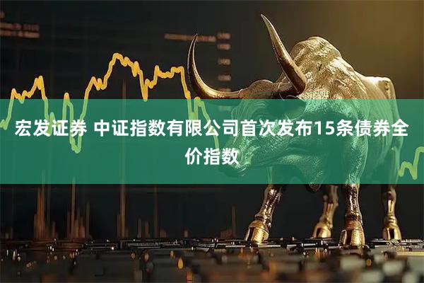 宏发证券 中证指数有限公司首次发布15条债券全价指数
