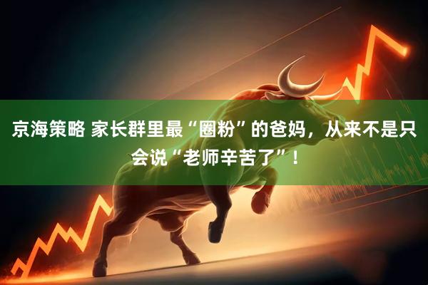 京海策略 家长群里最“圈粉”的爸妈，从来不是只会说“老师辛苦了”！
