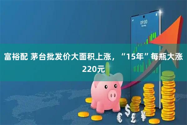 富裕配 茅台批发价大面积上涨，“15年”每瓶大涨220元