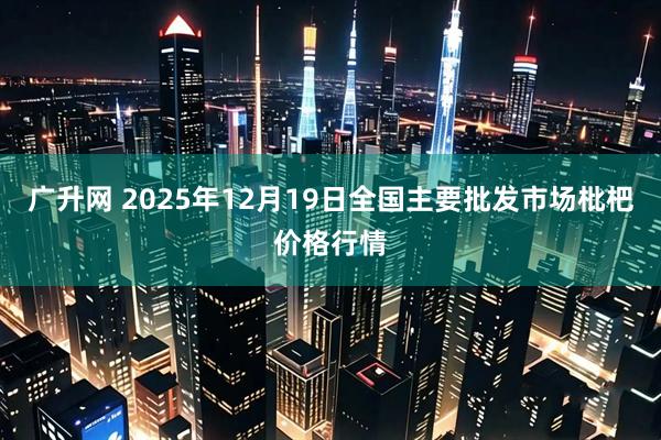 广升网 2025年12月19日全国主要批发市场枇杷价格行情