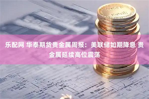 乐配网 华泰期货贵金属周报：美联储如期降息 贵金属延续高位震荡