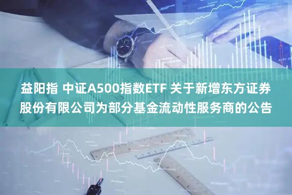 益阳指 中证A500指数ETF 关于新增东方证券股份有限公司为部分基金流动性服务商的公告