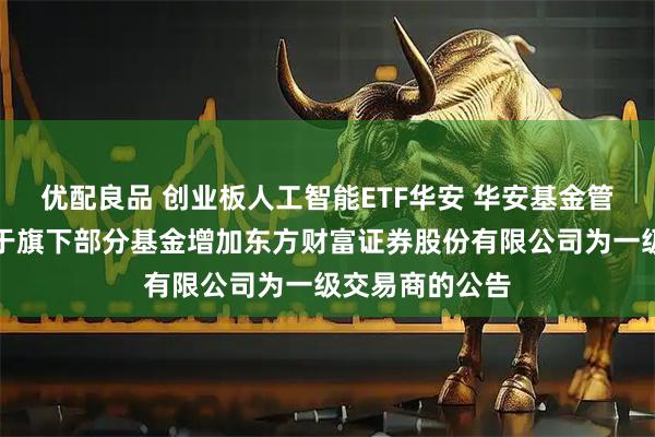 优配良品 创业板人工智能ETF华安 华安基金管理有限公司关于旗下部分基金增加东方财富证券股份有限公司为一级交易商的公告