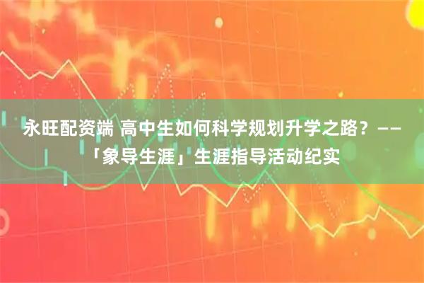 永旺配资端 高中生如何科学规划升学之路？——「象导生涯」生涯指导活动纪实