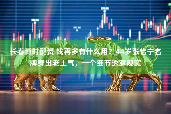 长春博时配资 钱再多有什么用？44岁张怡宁名牌穿出老土气，一个细节透露现实