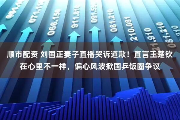 顺市配资 刘国正妻子直播哭诉道歉！直言王楚钦在心里不一样，偏心风波掀国乒饭圈争议