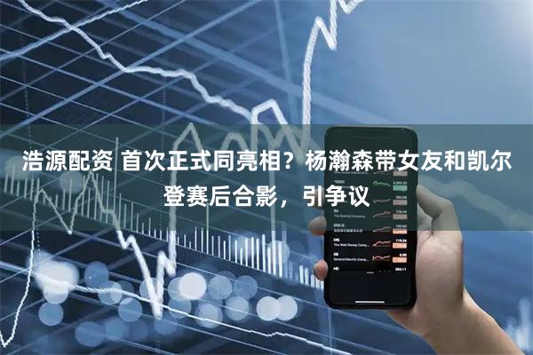浩源配资 首次正式同亮相？杨瀚森带女友和凯尔登赛后合影，引争议