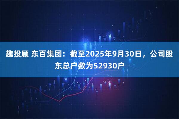 趣投顾 东百集团：截至2025年9月30日，公司股东总户数为52930户