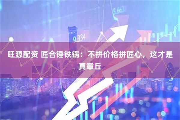 旺源配资 匠合锤铁锅：不拼价格拼匠心，这才是真章丘